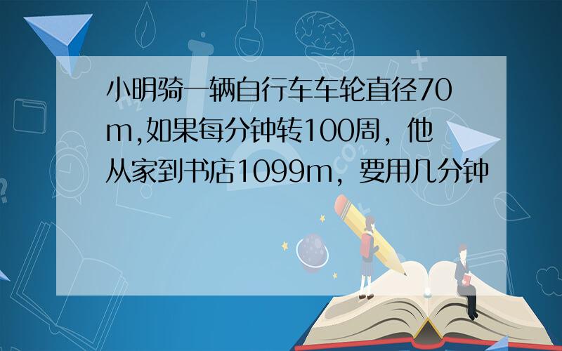 小明骑一辆自行车车轮直径70m,如果每分钟转100周，他从家到书店1099m，要用几分钟