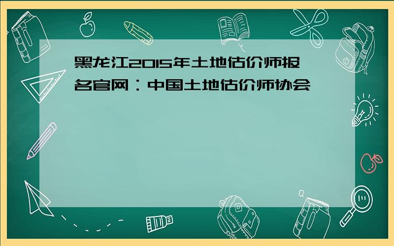 黑龙江2015年土地估价师报名官网：中国土地估价师协会