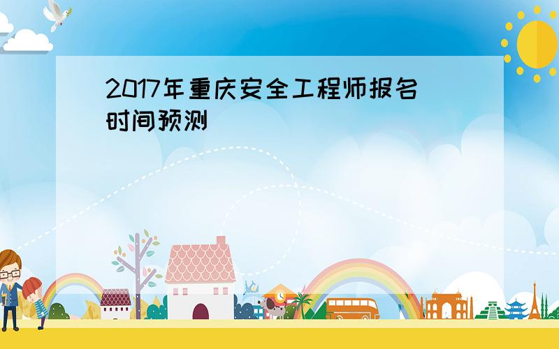 2017年重庆安全工程师报名时间预测