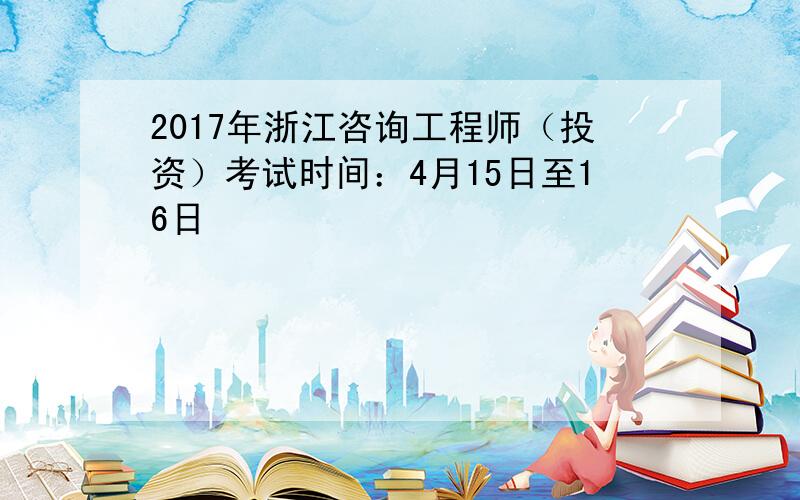 2017年浙江咨询工程师（投资）考试时间：4月15日至16日