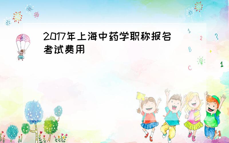 2017年上海中药学职称报名考试费用