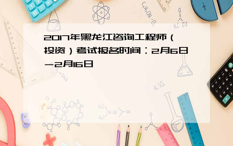 2017年黑龙江咨询工程师（投资）考试报名时间：2月6日－2月16日
