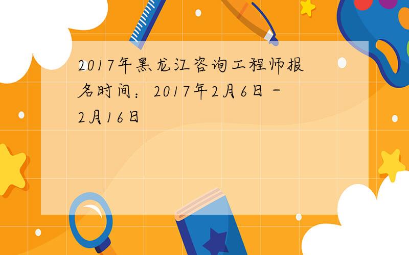 2017年黑龙江咨询工程师报名时间：2017年2月6日－2月16日