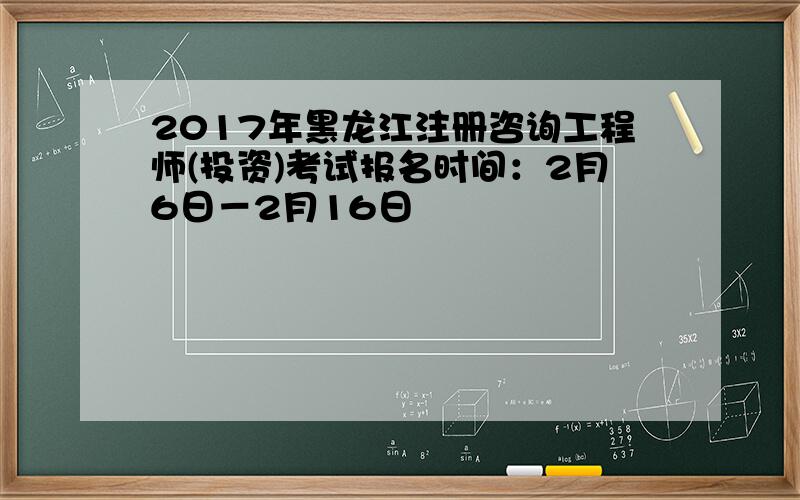 2017年黑龙江注册咨询工程师(投资)考试报名时间：2月6日－2月16日