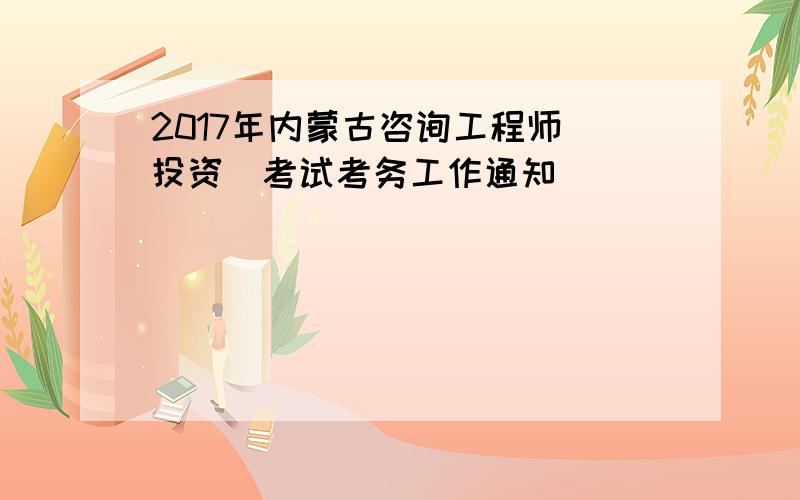 2017年内蒙古咨询工程师(投资)考试考务工作通知