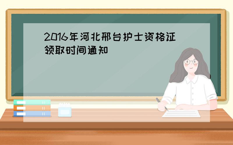 2016年河北邢台护士资格证领取时间通知