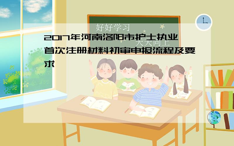 2017年河南洛阳市护士执业首次注册材料初审申报流程及要求