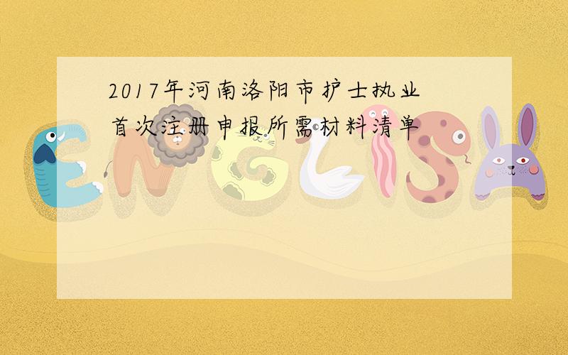 2017年河南洛阳市护士执业首次注册申报所需材料清单