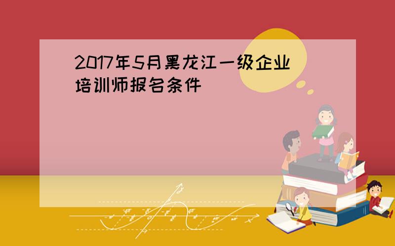 2017年5月黑龙江一级企业培训师报名条件