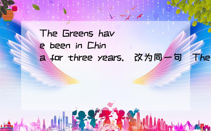 The Greens have been in China for three years.(改为同一句）The Greens ___ ___China three years ago .Three years ___ ___since the Greens came to China.___ ___three years ___the Greens came to China.