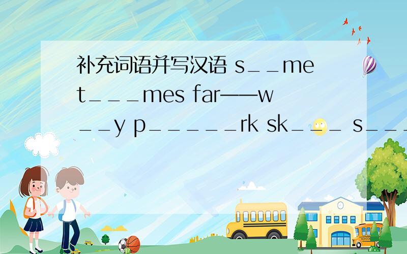 补充词语并写汉语 s__met___mes far——w__y p_____rk sk___ s___re
