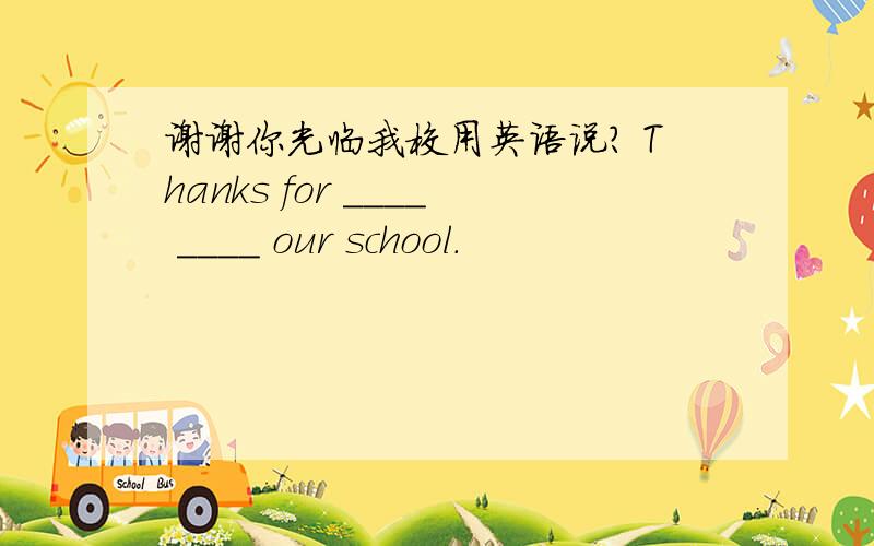 谢谢你光临我校用英语说? Thanks for ____ ____ our school.