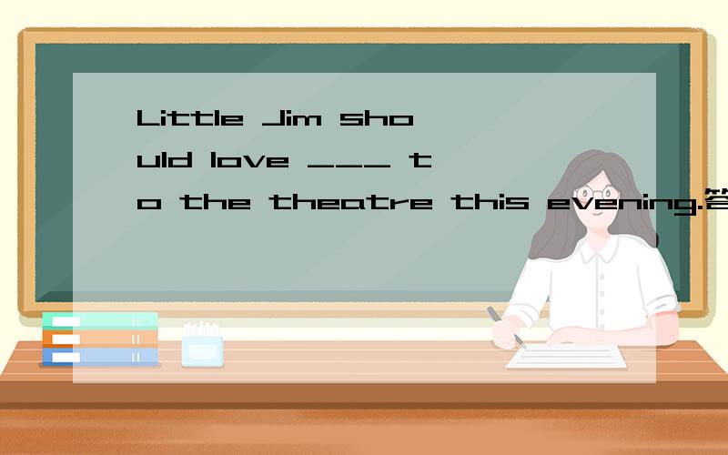 Little Jim should love ___ to the theatre this evening.答案居然选C 但我觉得选ALittle Jim should love ___ to the theatre this evening.A.to be taken B.to takeC.being takenD.taking