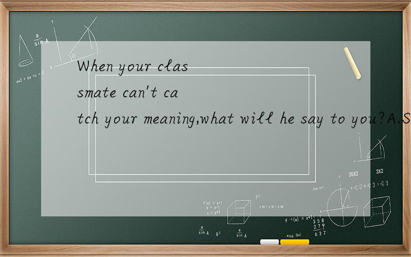 When your classmate can't catch your meaning,what will he say to you?A.Say again.B.Pardon C.I don’t understand you D.What did you say