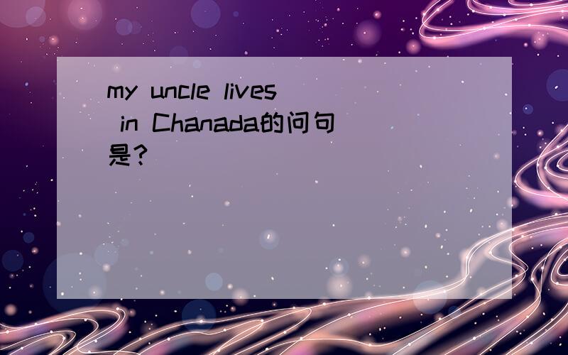 my uncle lives in Chanada的问句是?