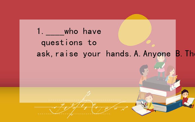 1.____who have questions to ask,raise your hands.A.Anyone B.Those C.Someone D.He B 咩.....哪里是是定语从句吖