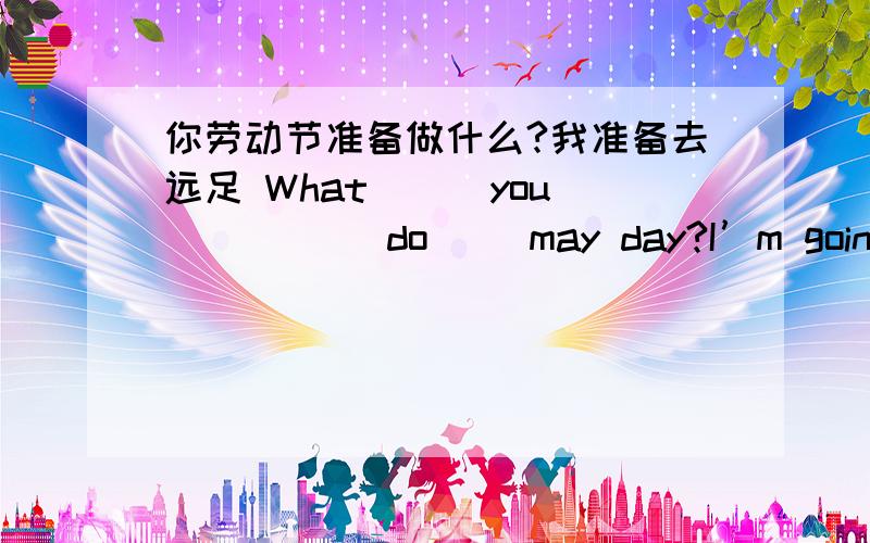 你劳动节准备做什么?我准备去远足 What ( )you( ) ( )do( )may day?I’m going to ( )( )( )()