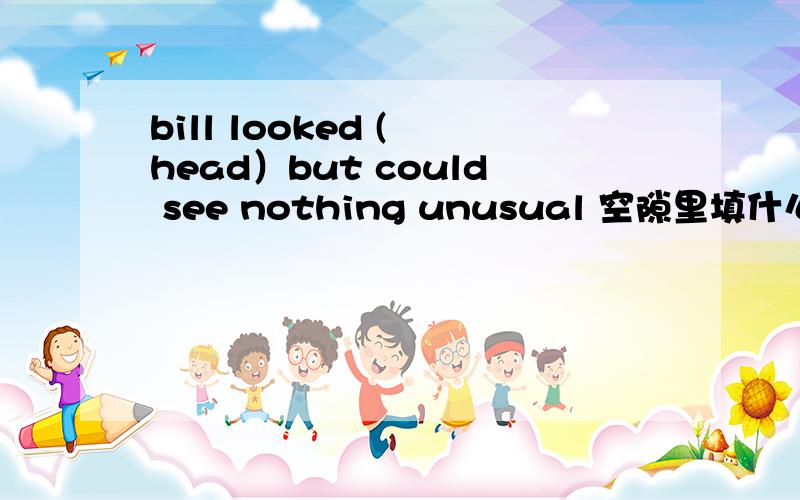 bill looked ( head）but could see nothing unusual 空隙里填什么