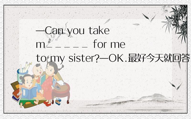 —Can you take m_____ for me to my sister?—OK.最好今天就回答！Thank you！