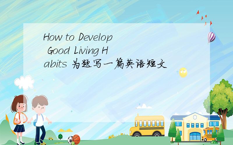 How to Develop Good Living Habits 为题写一篇英语短文
