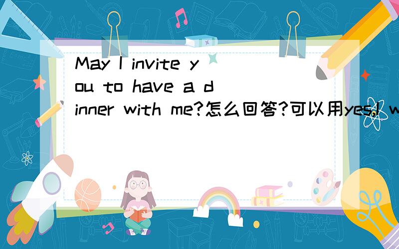 May I invite you to have a dinner with me?怎么回答?可以用yes,I would like to.