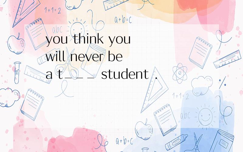 you think you will never be a t___ student .
