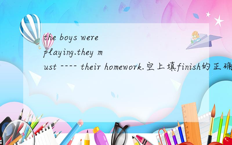 the boys were playing.they must ---- their homework.空上填finish的正确形式大哥们，太牛逼了，1人1个答案