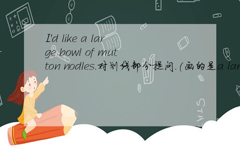 I'd like a large bowl of mutton nodles.对划线部分提问.(画的是a large)____ ___buwl of mutton noodl