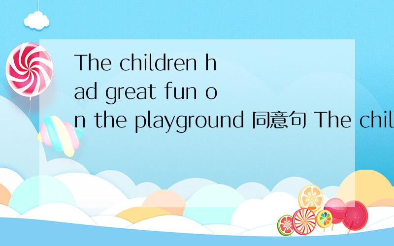 The children had great fun on the playground 同意句 The children ___ ___ ___ ___on the playground .