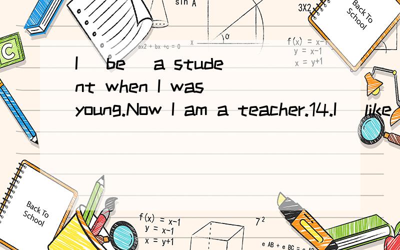 I （be） a student when I was young.Now I am a teacher.14.I （like） to swim when I was young.Now,I don’t because I am too old.9.Since 1961,I have been （be） a teacher.Before that,I was （be） a student.第九题没填错吧?