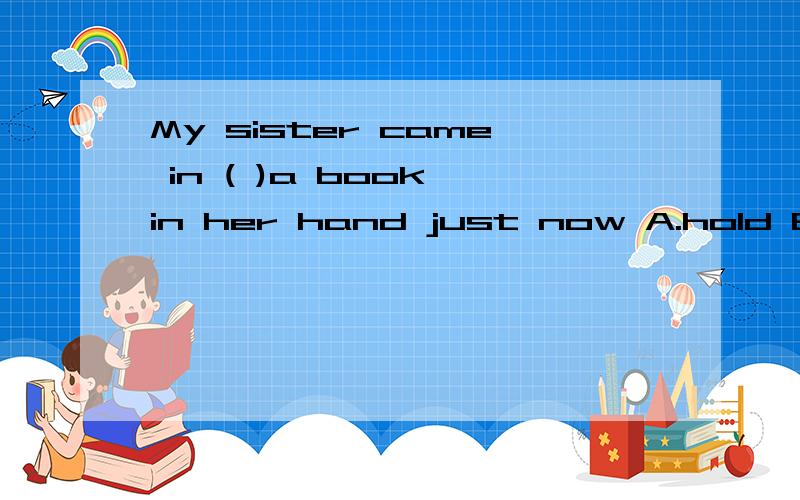My sister came in ( )a book in her hand just now A.hold B.holds C.to hold D.holding