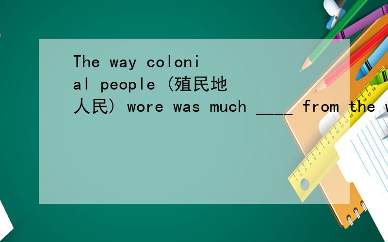 The way colonial people (殖民地人民) wore was much ____ from the way now.The clothes were different.The materials were different.The ___ they got their clothes was different .The way they took____ of their colthes was different too.Colonial clot