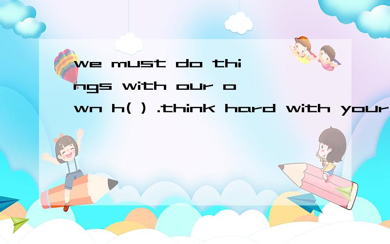 we must do things with our own h( ) .think hard with your h( ),tom.谁能帮我填空,