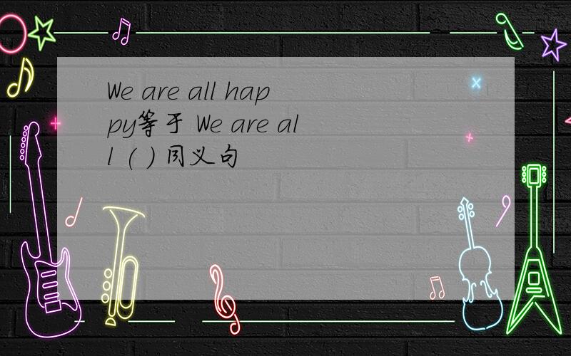 We are all happy等于 We are all ( ) 同义句