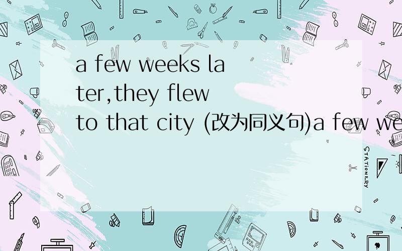 a few weeks later,they flew to that city (改为同义句)a few weeks later,they left ___ that city ___ ___