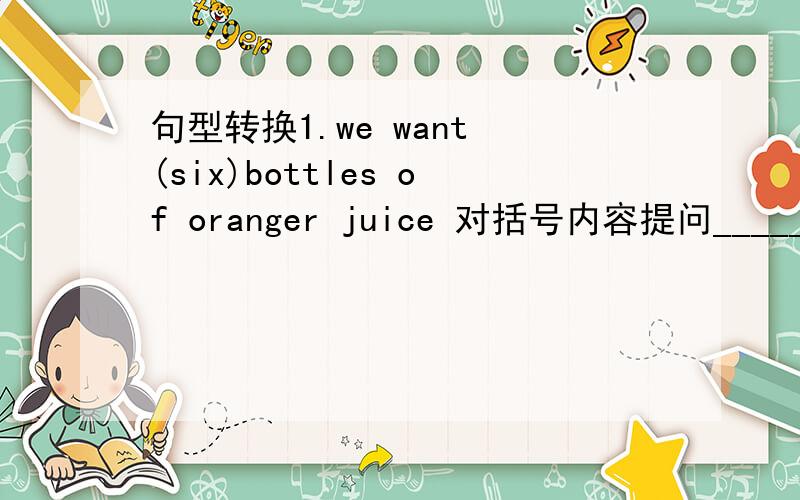 句型转换1.we want (six)bottles of oranger juice 对括号内容提问_____ _____bottles of oranger juice do you want?2.i would like (a loog of) rice.对括号内容提问_____ _____rice wenld you like?3.my new like is 286 yuan .对括号内容提