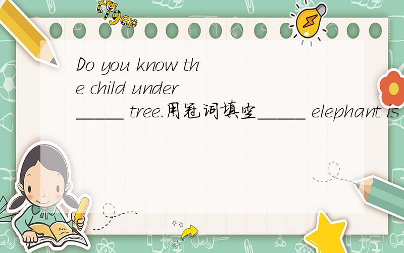 Do you know the child under _____ tree.用冠词填空_____ elephant is the biggest animal on land._____ China is famous for ______ Great Wall in the world.