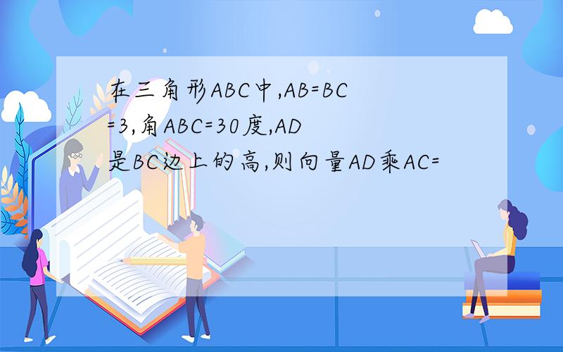在三角形ABC中,AB=BC=3,角ABC=30度,AD是BC边上的高,则向量AD乘AC=