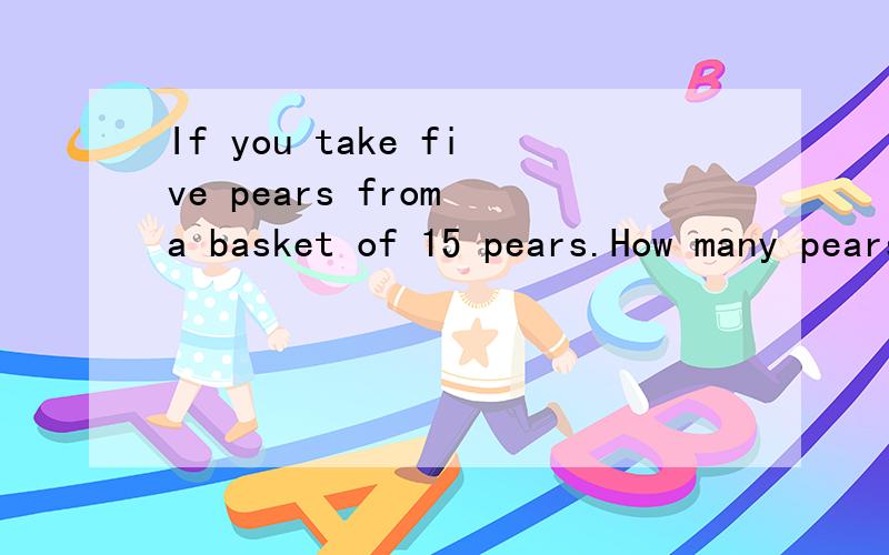 If you take five pears from a basket of 15 pears.How many pears would you have?A.10 B.15 C.20 D.5