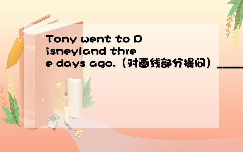 Tony went to Disneyland three days ago.（对画线部分提问）_____ _ Tony ____ __ to Disneyland