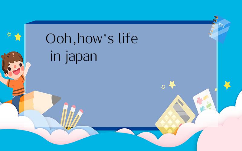 Ooh,how's life in japan