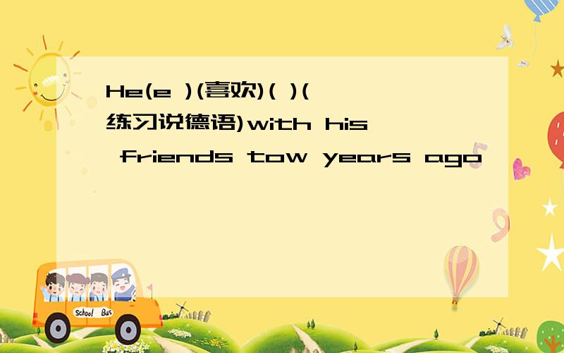He(e )(喜欢)( )(练习说德语)with his friends tow years ago