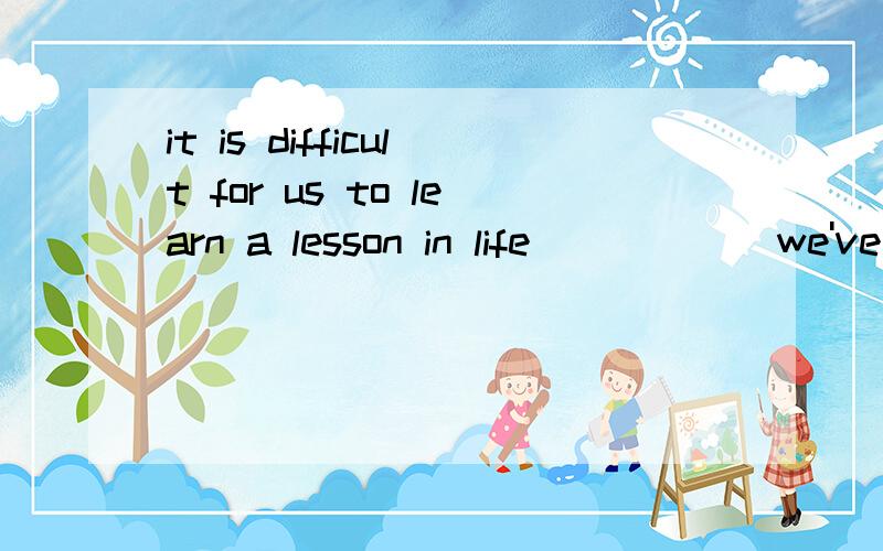 it is difficult for us to learn a lesson in life _____ we've actually had that lesson.A.until B.after C.regular D.when