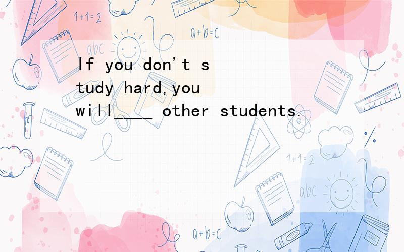 If you don't study hard,you will____ other students.