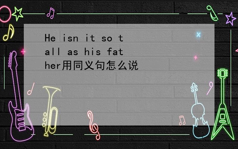 He isn it so tall as his father用同义句怎么说