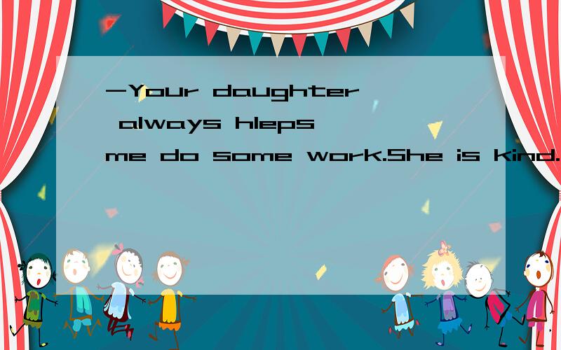 -Your daughter always hleps me do some work.She is kind. -__A.No.She is not so good.  B.You are welcome.  C.Thanks.  D.What do you want to give her.