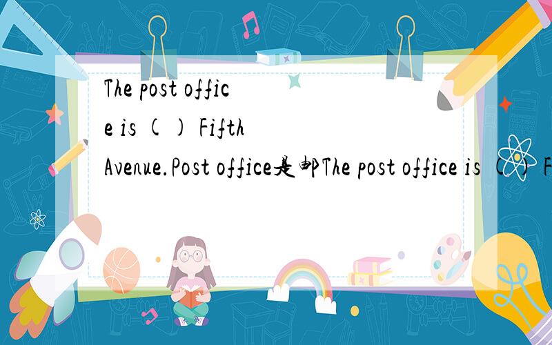 The post office is () Fifth Avenue.Post office是邮The post office is () Fifth Avenue.Post office是邮局Fifth Avenue是美国纽约的第五大道选项是A of B on C across求