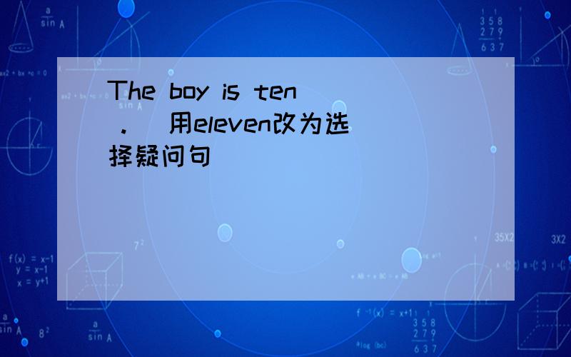 The boy is ten .（ 用eleven改为选择疑问句）