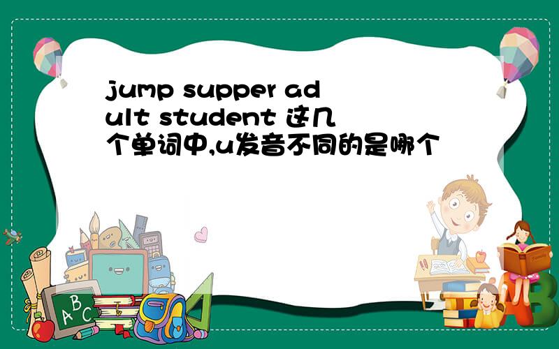 jump supper adult student 这几个单词中,u发音不同的是哪个