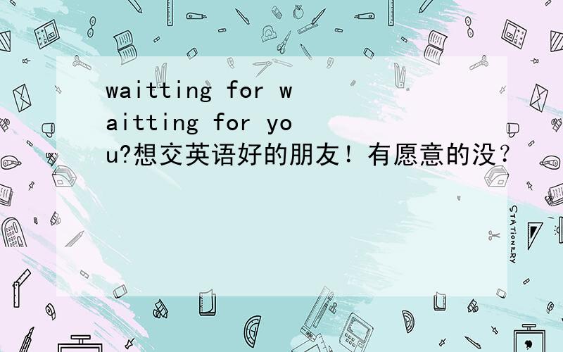 waitting for waitting for you?想交英语好的朋友！有愿意的没？